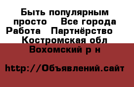 Быть популярным просто! - Все города Работа » Партнёрство   . Костромская обл.,Вохомский р-н